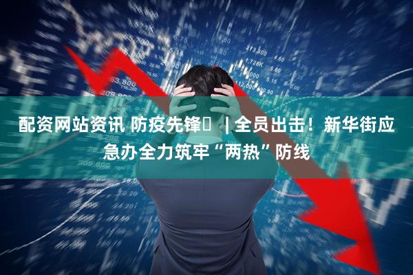 配资网站资讯 防疫先锋㉑ | 全员出击！新华街应急办全力筑牢“两热”防线