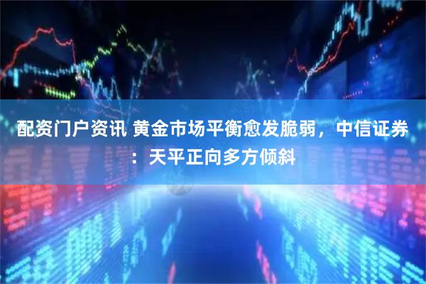 配资门户资讯 黄金市场平衡愈发脆弱，中信证券：天平正向多方倾斜