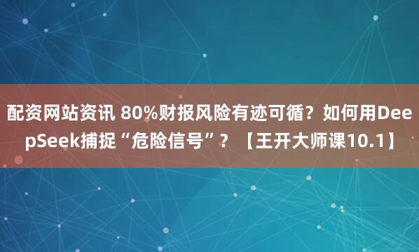 配资网站资讯 80%财报风险有迹可循？如何用DeepSeek捕捉“危险信号”？【王开大师课10.1】