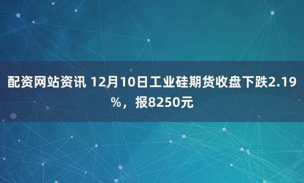 配资网站资讯 12月10日工业硅期货收盘下跌2.19%，报8250元