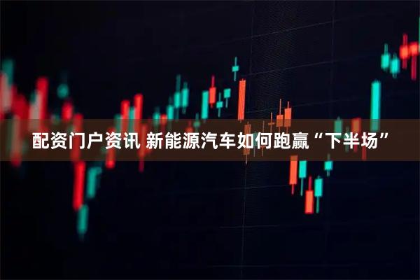 配资门户资讯 新能源汽车如何跑赢“下半场”