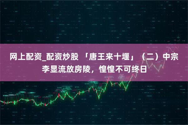 网上配资_配资炒股 「唐王来十堰」（二）中宗李显流放房陵，惶惶不可终日