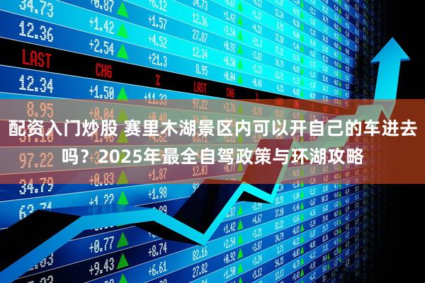 配资入门炒股 赛里木湖景区内可以开自己的车进去吗？2025年最全自驾政策与环湖攻略