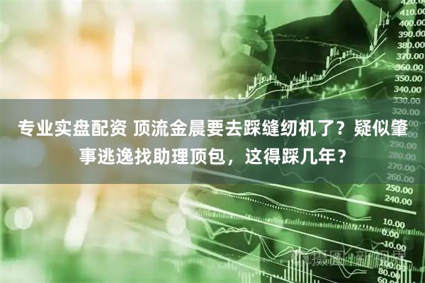 专业实盘配资 顶流金晨要去踩缝纫机了？疑似肇事逃逸找助理顶包，这得踩几年？