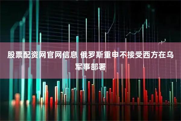 股票配资网官网信息 俄罗斯重申不接受西方在乌军事部署