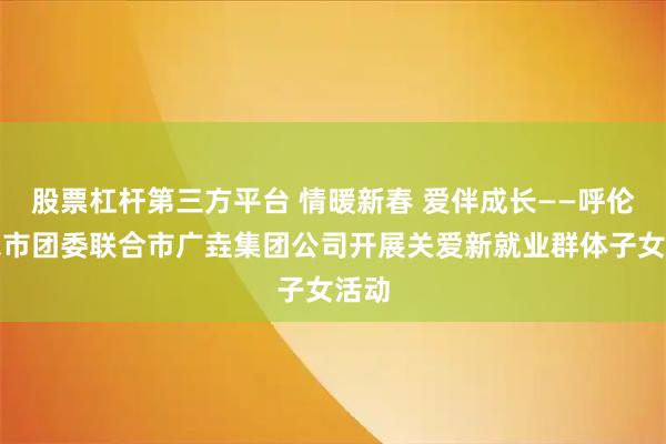 股票杠杆第三方平台 情暖新春 爱伴成长——呼伦贝尔市团委联合市广垚集团公司开展关爱新就业群体子女活动