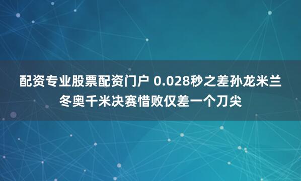 配资专业股票配资门户 0.028秒之差孙龙米兰冬奥千米决赛惜败仅差一个刀尖