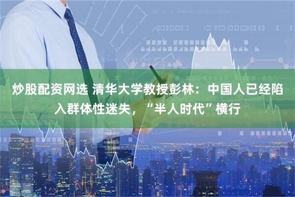 炒股配资网选 清华大学教授彭林：中国人已经陷入群体性迷失，“半人时代”横行