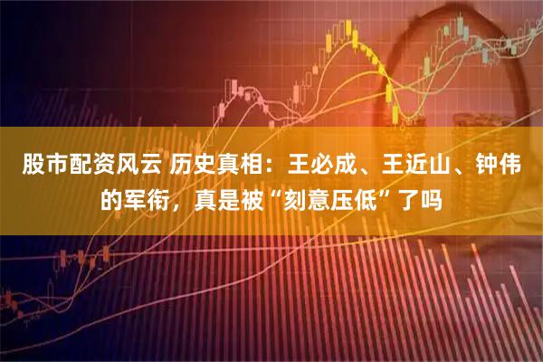 股市配资风云 历史真相：王必成、王近山、钟伟的军衔，真是被“刻意压低”了吗