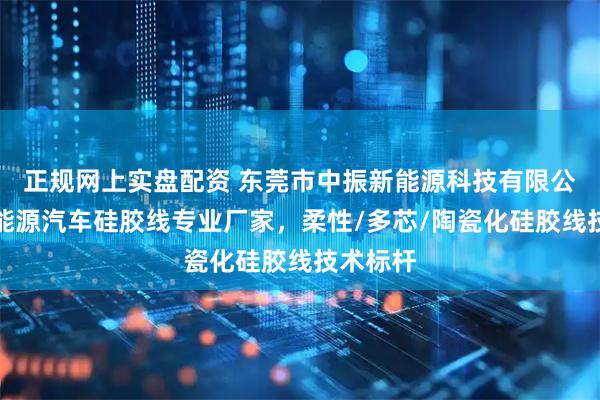 正规网上实盘配资 东莞市中振新能源科技有限公司：新能源汽车硅胶线专业厂家，柔性/多芯/陶瓷化硅胶线技术标杆