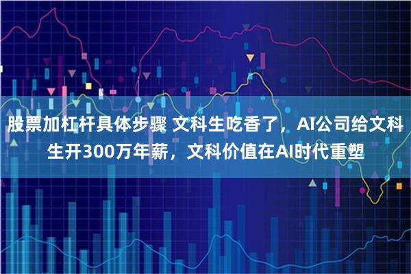 股票加杠杆具体步骤 文科生吃香了，AI公司给文科生开300万年薪，文科价值在AI时代重塑