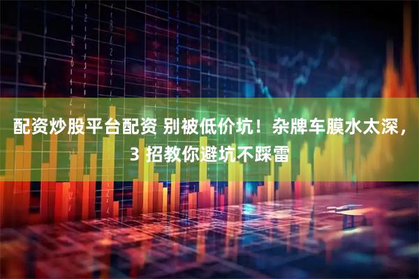 配资炒股平台配资 别被低价坑！杂牌车膜水太深，3 招教你避坑不踩雷