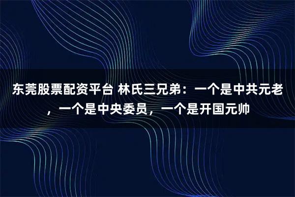 东莞股票配资平台 林氏三兄弟：一个是中共元老，一个是中央委员，一个是开国元帅