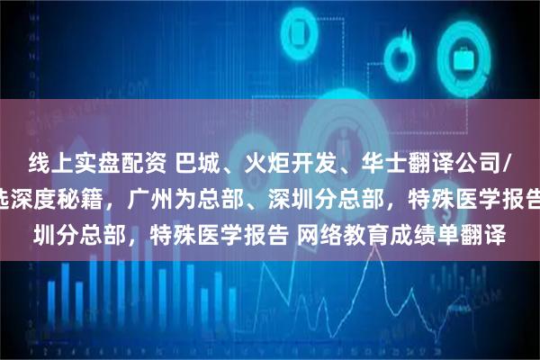 线上实盘配资 巴城、火炬开发、华士翻译公司/办事处，高效支持遴选深度秘籍，广州为总部、深圳分总部，特殊医学报告 网络教育成绩单翻译