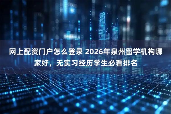 网上配资门户怎么登录 2026年泉州留学机构哪家好，无实习经历学生必看排名
