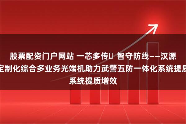 股票配资门户网站 一芯多传・智守防线——汉源高科定制化综合多业务光端机助力武警五防一体化系统提质增效