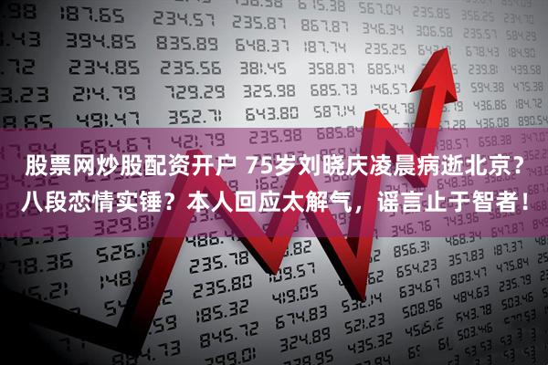 股票网炒股配资开户 75岁刘晓庆凌晨病逝北京？八段恋情实锤？本人回应太解气，谣言止于智者！