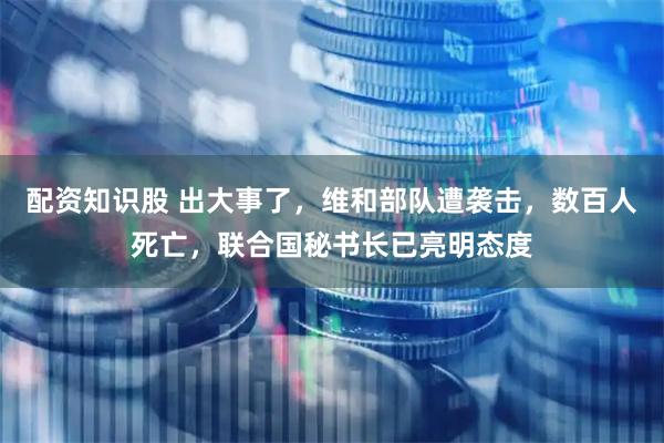 配资知识股 出大事了，维和部队遭袭击，数百人死亡，联合国秘书长已亮明态度