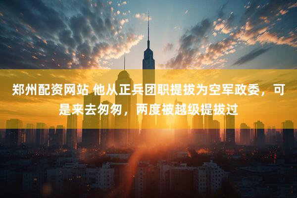 郑州配资网站 他从正兵团职提拔为空军政委，可是来去匆匆，两度被越级提拔过