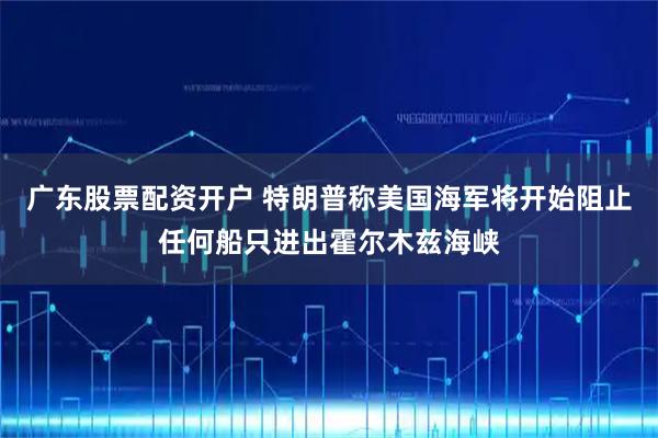 广东股票配资开户 特朗普称美国海军将开始阻止任何船只进出霍尔木兹海峡